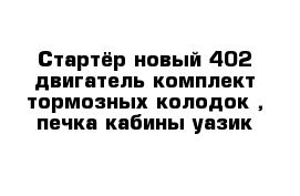 Стартёр новый 402 двигатель комплект тормозных колодок , печка кабины уазик